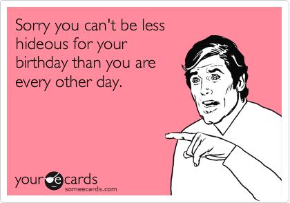 Sorry you can't be less
hideous for your
birthday than you are
every other day.