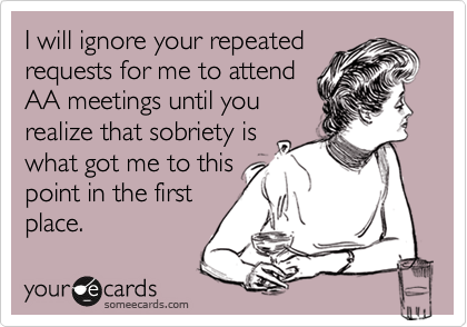 I will ignore your repeated
requests for me to attend
AA meetings until you
realize that sobriety is
what got me to this
point in the first
place.