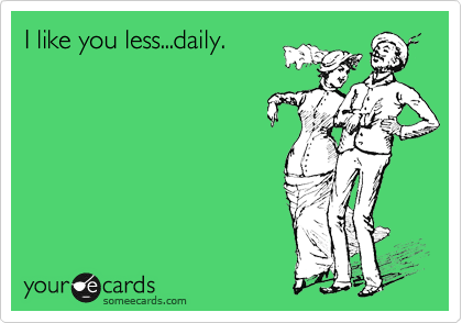 I like you less...daily.
