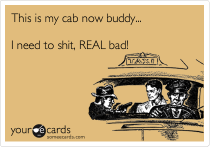 This is my cab now buddy...

I need to shit, REAL bad!