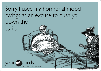 Sorry I used my hormonal mood swings as an excuse to push you down thestairs.
