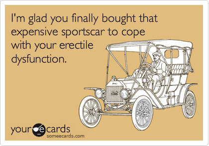 I m glad you finally bought that expensive sportscar to cope with