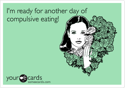 I'm ready for another day of compulsive eating!