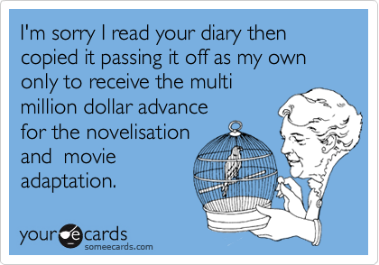 I'm sorry I read your diary then copied it passing it off as my own only to receive the multimillion dollar advance for the novelisationand  movieadaptation.