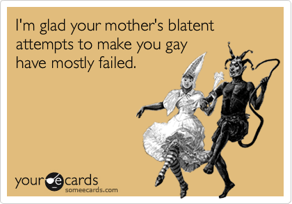 I'm glad your mother's blatent attempts to make you gayhave mostly failed.