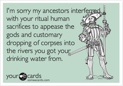 I'm sorry my ancestors interferred with your ritual human
sacrifices to appease the
gods and customary 
dropping of corpses into
the rivers you got your
drinking water from.