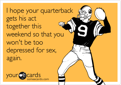 I hope your quarterback
gets his act
together this
weekend so that you
won't be too
depressed for sex,
again.