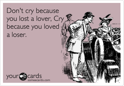 Don't cry because
you lost a lover, Cry
because you loved
a loser.