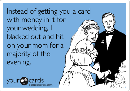 Instead of getting you a card
with money in it for
your wedding, I
blacked out and hit
on your mom for a
majority of the
evening.