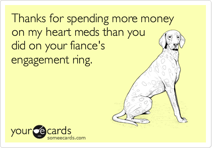 Thanks for spending more money on my heart meds than you
did on your fiance's
engagement ring.