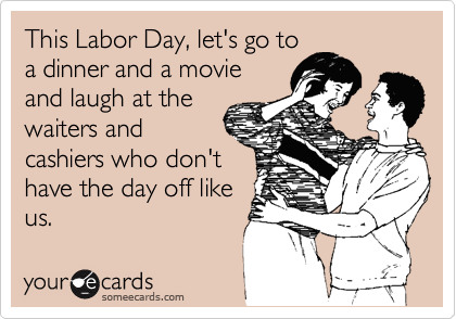 This Labor Day, let's go to
a dinner and a movie
and laugh at the
waiters and
cashiers who don't
have the day off like
us.