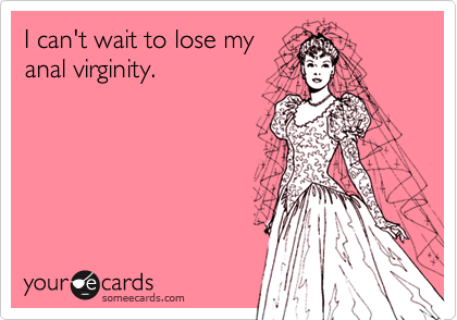 I can't wait to lose my
anal virginity.
