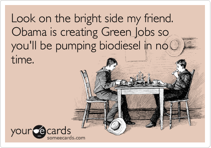 Look on the bright side my friend. Obama is creating Green Jobs so you'll be pumping biodiesel in no time. 