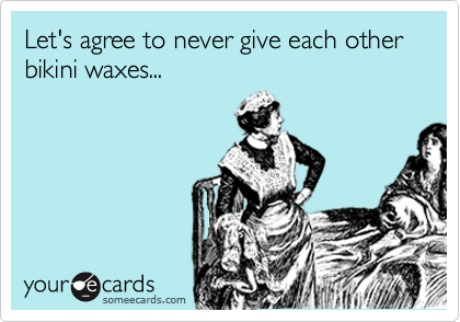 Let's agree to never give each other bikini waxes...