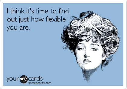 I think it's time to find
out just how flexible
you are.