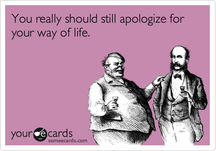 You really should still apologize for your way of life.