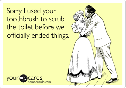 Sorry I used your
toothbrush to scrub
the toilet before we
officially ended things.