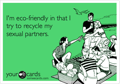 I'm eco-friendly in that Itry to recycle mysexual partners.