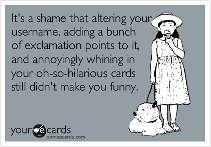 It's a shame that altering your
username, adding a bunch
of exclamation points to it, 
and annoyingly whining in
your oh-so-hilarious cards
still didn't make you funny.