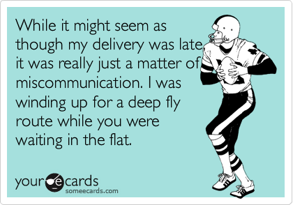 While it might seem as 
though my delivery was late,
it was really just a matter of
miscommunication. I was
winding up for a deep fly
route while you were
waiting in the flat.