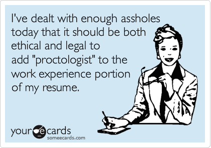 I've dealt with enough assholes
today that it should be both
ethical and legal to
add "proctologist" to the
work experience portion
of my resume.