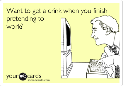 Want to get a drink when you finish pretending to
work?