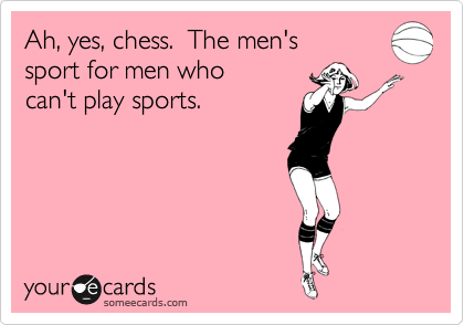 Ah, yes, chess.  The men's
sport for men who
can't play sports.