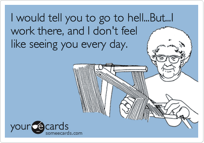 I would tell you to go to hell...But...I work there, and I don't feel
like seeing you every day.