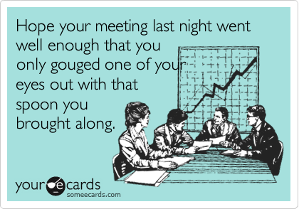 Hope your meeting last night went well enough that you
only gouged one of your
eyes out with that
spoon you
brought along.