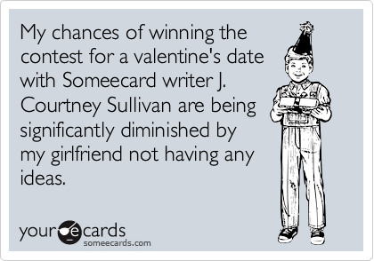 My chances of winning the
contest for a valentine's date
with Someecard writer J.
Courtney Sullivan are being
significantly diminished by
my girlfriend not having any
ideas.