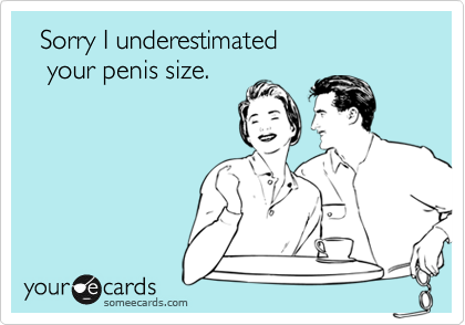   Sorry I underestimated   your penis size.