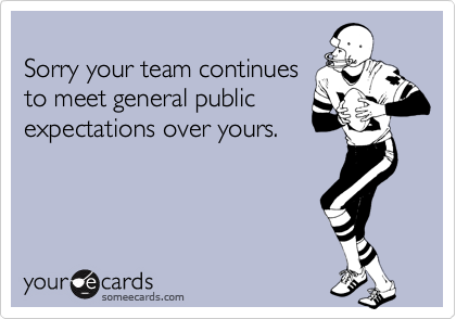 
Sorry your team continues
to meet general public
expectations over yours.