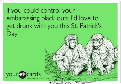 If you could control your embarassing black outs I'd love to get drunk with you this St. Patrick's Day