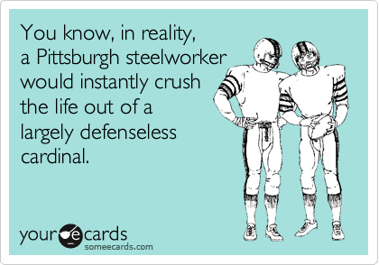 You know, in reality,
a Pittsburgh steelworker
would instantly crush
the life out of a
largely defenseless
cardinal.