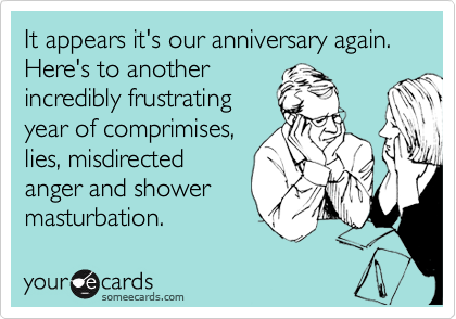 It appears it's our anniversary again. Here's to another
incredibly frustrating
year of comprimises,
lies, misdirected
anger and shower
masturbation. 