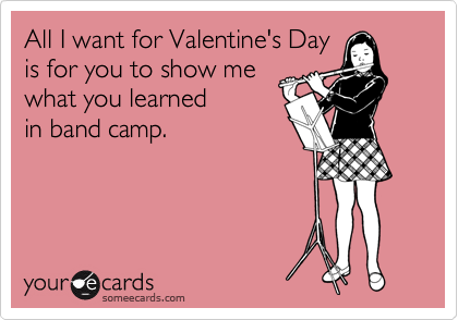 All I want for Valentine's Day
is for you to show me
what you learned
in band camp. 