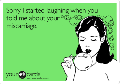 Sorry I started laughing when you told me about your
miscarriage.