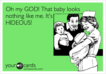 Oh my GOD! That baby looks
nothing like me. It's
HIDEOUS!