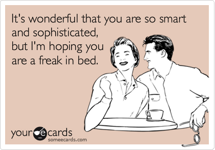 It's wonderful that you are so smart
and sophisticated,
but I'm hoping you
are a freak in bed.