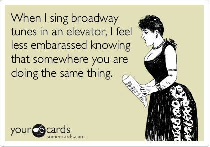 When I sing broadway
tunes in an elevator, I feel
less embarassed knowing
that somewhere you are
doing the same thing. 