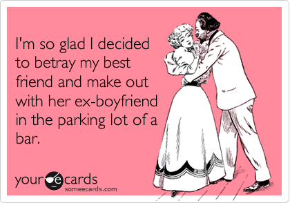 
I'm so glad I decided
to betray my best
friend and make out
with her ex-boyfriend
in the parking lot of a
bar.
