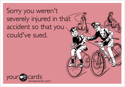 Sorry you weren't
severely injured in that
accident so that you
could've sued.