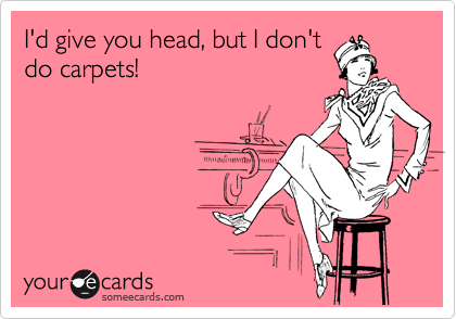 I'd give you head, but I don't
do carpets!