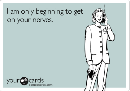 I am only beginning to get
on your nerves.