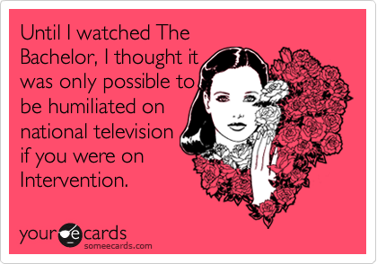 Until I watched The
Bachelor, I thought it 
was only possible to 
be humiliated on
national television 
if you were on
Intervention.