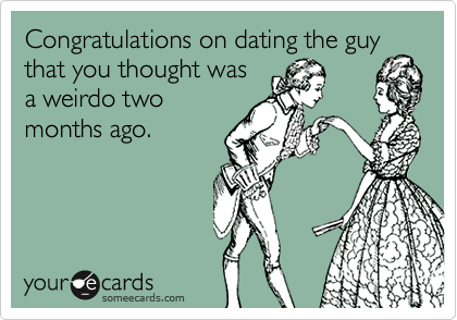 Congratulations on dating the guythat you thought wasa weirdo twomonths ago.