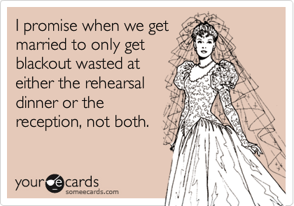 I promise when we get
married to only get
blackout wasted at
either the rehearsal
dinner or the
reception, not both.