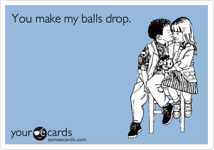You make my balls drop.