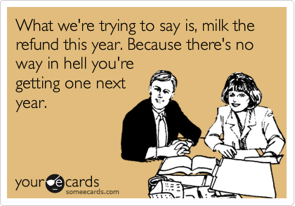 What we're trying to say is, milk the refund this year. Because there's no way in hell you're
getting one next
year.