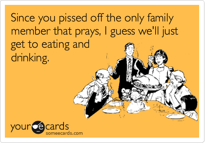 Since you pissed off the only family member that prays, I guess we'll just get to eating and
drinking.